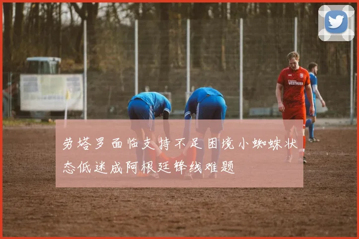 劳塔罗面临支持不足困境小蜘蛛状态低迷成阿根廷锋线难题