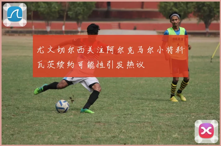 尤文切尔西关注阿尔克马尔小将科瓦茨续约可能性引发热议