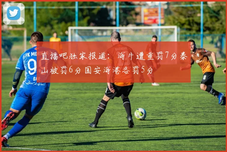 直播吧独家报道：海牛遭重罚7分泰山被罚6分国安海港各罚5分
