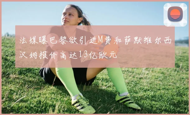 法媒曝巴黎欲引进M费和萨默维尔西汉姆报价高达13亿欧元