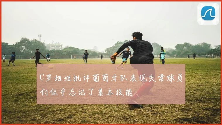 C罗姐姐批评葡萄牙队表现失常球员们似乎忘记了基本技能