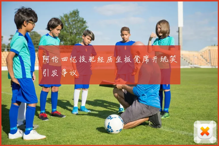 阿伦回忆技犯经历坐板凳席开玩笑引发争议