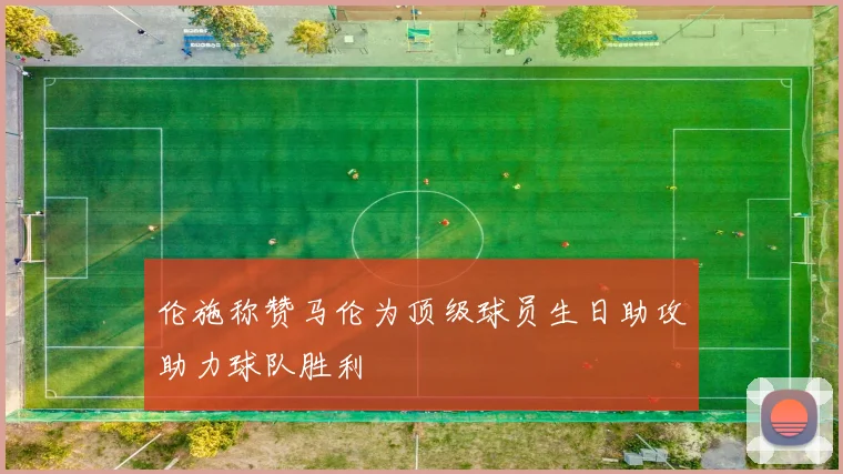 伦施称赞马伦为顶级球员生日助攻助力球队胜利
