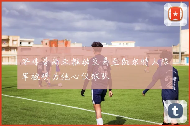 字母哥尚未推动交易至凯尔特人绿军被视为他心仪球队