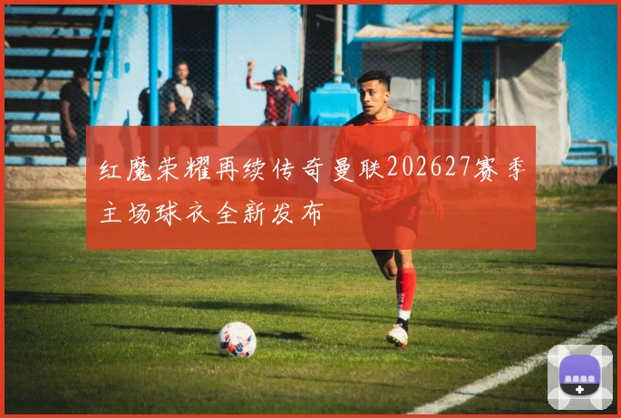 红魔荣耀再续传奇曼联202627赛季主场球衣全新发布
