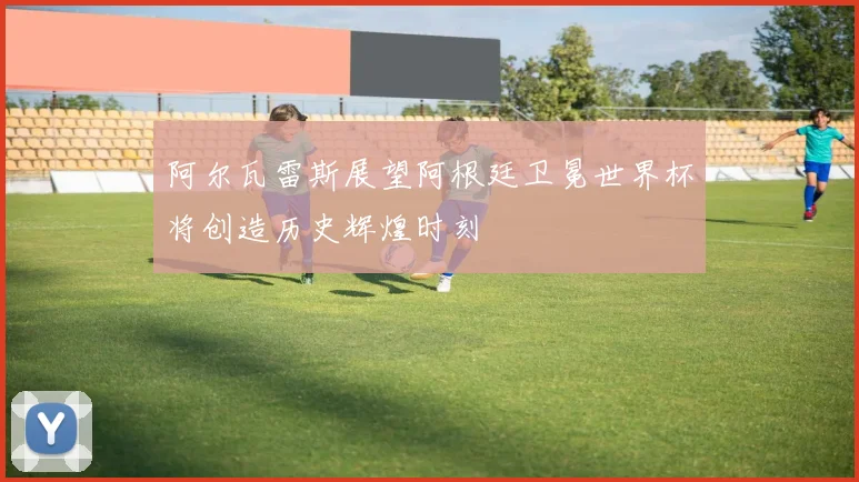 阿尔瓦雷斯展望阿根廷卫冕世界杯将创造历史辉煌时刻