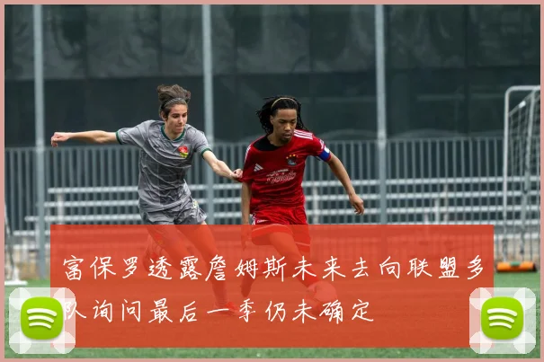富保罗透露詹姆斯未来去向联盟多队询问最后一季仍未确定