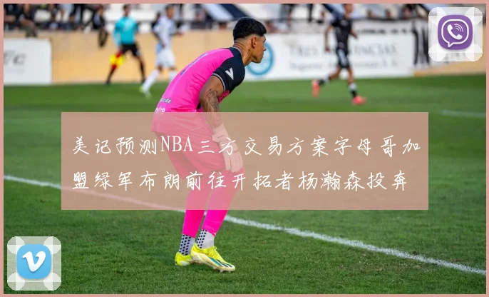 美记预测NBA三方交易方案字母哥加盟绿军布朗前往开拓者杨瀚森投奔雄鹿