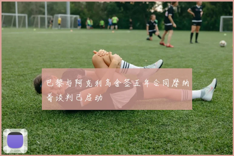 巴黎与阿克利乌舍签五年合同摩纳哥谈判已启动