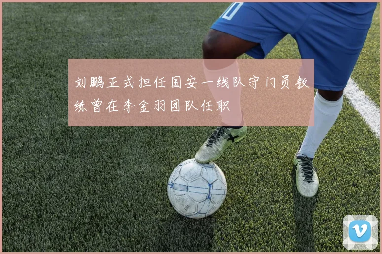 刘鹏正式担任国安一线队守门员教练曾在李金羽团队任职