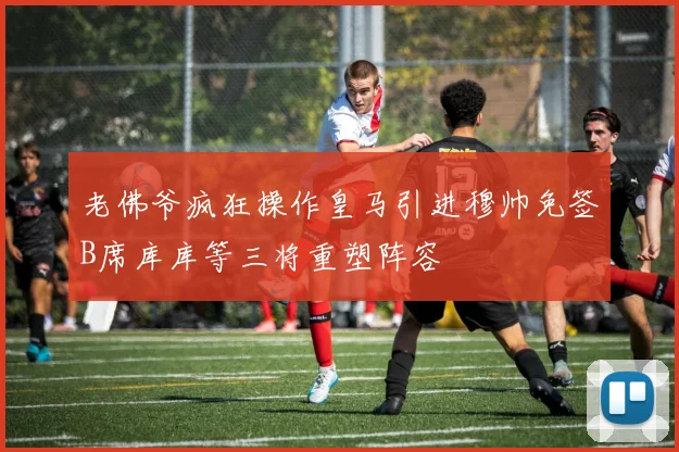 老佛爷疯狂操作皇马引进穆帅免签B席库库等三将重塑阵容
