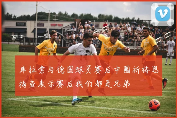 库拉索与德国球员赛后中圈祈祷恩梅查表示赛后我们都是兄弟