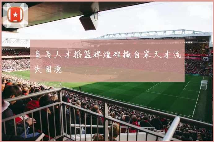 皇马人才摇篮辉煌难掩自家天才流失困境