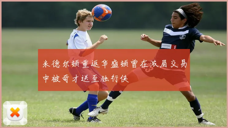 米德尔顿重返华盛顿曾在浓眉交易中被奇才送至独行侠