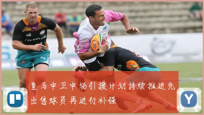 皇马中卫中场引援计划持续推进先出售球员再进行补强
