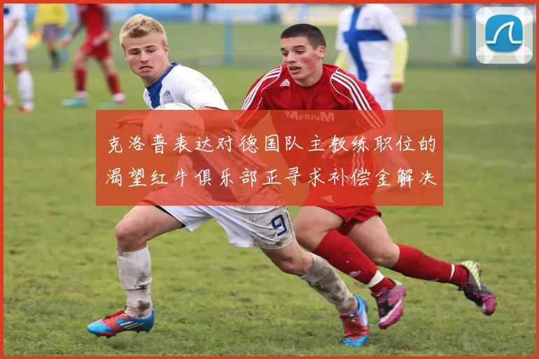 克洛普表达对德国队主教练职位的渴望红牛俱乐部正寻求补偿金解决方案