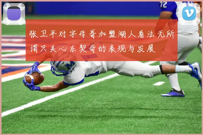 张卫平对字母哥加盟湖人看法无所谓只关心东契奇的表现与发展