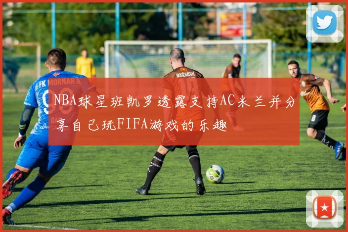 NBA球星班凯罗透露支持AC米兰并分享自己玩FIFA游戏的乐趣