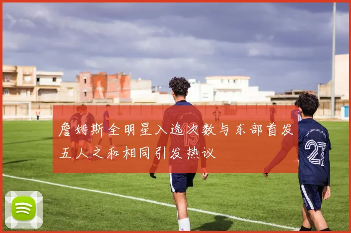 詹姆斯全明星入选次数与东部首发五人之和相同引发热议