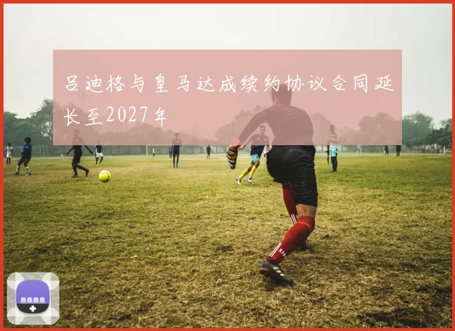 吕迪格与皇马达成续约协议合同延长至2027年